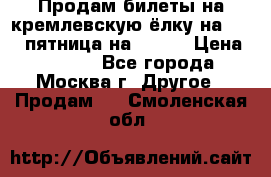 Продам билеты на кремлевскую ёлку на 29.12 пятница на 10.00 › Цена ­ 5 000 - Все города, Москва г. Другое » Продам   . Смоленская обл.